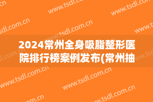 2024常州全身吸脂整形医院排行榜案例发布(常州抽脂医院)