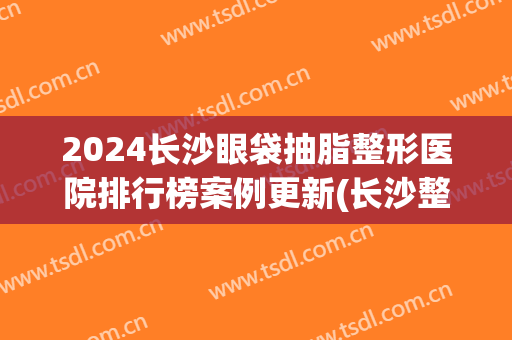 2024长沙眼袋抽脂整形医院排行榜案例更新(长沙整形医院抽脂价格)