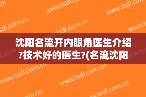 沈阳名流开内眼角医生介绍?技术好的医生?(名流沈阳整形医院医生)
