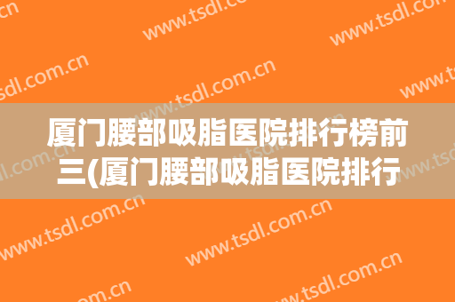 厦门腰部吸脂医院排行榜前三(厦门腰部吸脂医院排行榜前三位)