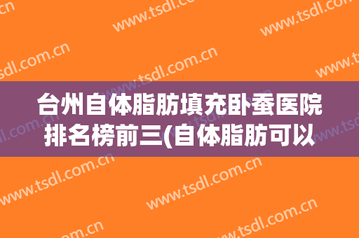 台州自体脂肪填充卧蚕医院排名榜前三(自体脂肪可以填卧蚕吗)