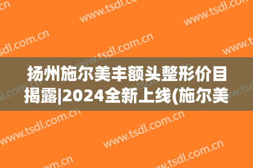 扬州施尔美丰额头整形价目揭露|2024全新上线(施尔美扬州整形医院)