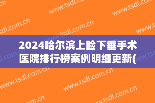 2024哈尔滨上睑下垂手术医院排行榜案例明细更新(眼睑下垂哈尔滨)