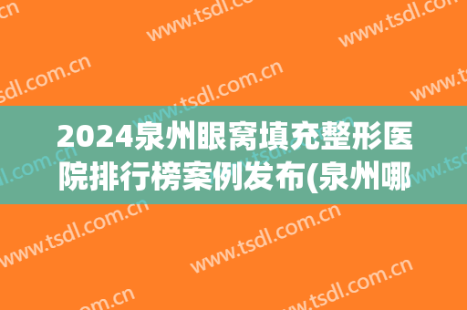 2024泉州眼窝填充整形医院排行榜案例发布(泉州哪家医院割眼袋最好)