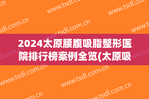 2024太原腰腹吸脂整形医院排行榜案例全览(太原吸脂整容医院)