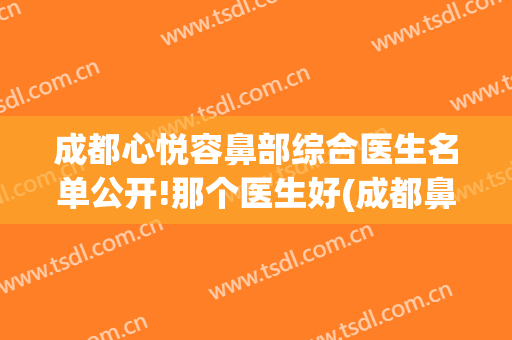 成都心悦容鼻部综合医生名单公开!那个医生好(成都鼻综合最好的医生)