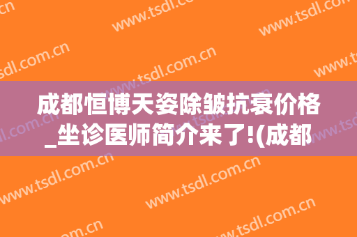 成都恒博天姿除皱抗衰价格_坐诊医师简介来了!(成都恒博天姿医疗美容医院怎么样)