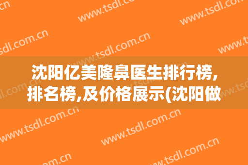 沈阳亿美隆鼻医生排行榜,排名榜,及价格展示(沈阳做隆鼻好的医院)