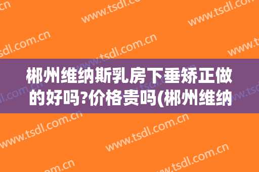 郴州维纳斯乳房下垂矫正做的好吗?价格贵吗(郴州维纳斯医疗美容医院怎么样)