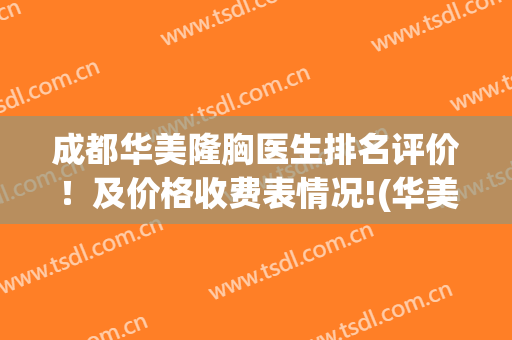 成都华美隆胸医生排名评价！及价格收费表情况!(华美整形医院丰胸价格)