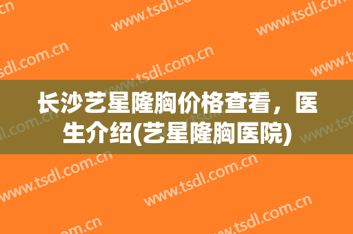 长沙艺星隆胸价格查看，医生介绍(艺星隆胸医院)
