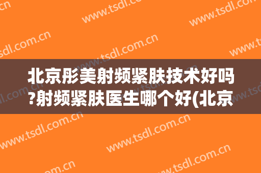 北京彤美射频紧肤技术好吗?射频紧肤医生哪个好(北京彤美医疗美容怎么样)
