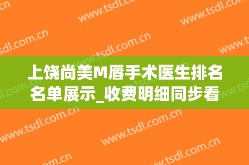 上饶尚美M唇手术医生排名名单展示_收费明细同步看(上饶尚美整形医院医生名单)