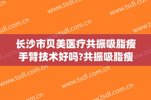 长沙市贝美医疗共振吸脂瘦手臂技术好吗?共振吸脂瘦手臂医生有谁(长沙吸脂医院)