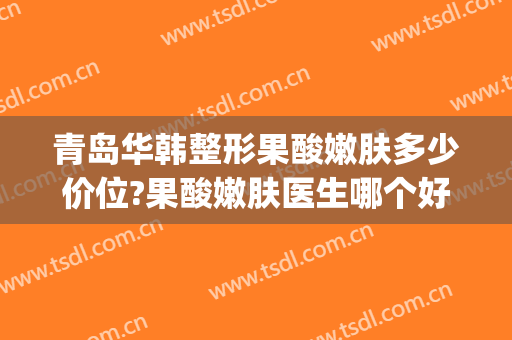青岛华韩整形果酸嫩肤多少价位?果酸嫩肤医生哪个好(华韩整形医院介绍)