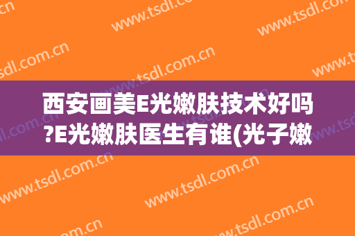 西安画美E光嫩肤技术好吗?E光嫩肤医生有谁(光子嫩肤/西安画美有保障)