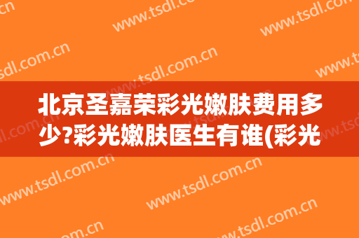 北京圣嘉荣彩光嫩肤费用多少?彩光嫩肤医生有谁(彩光嫩肤的价格高吗)