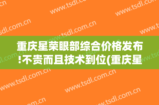 重庆星荣眼部综合价格发布!不贵而且技术到位(重庆星荣整形美容)