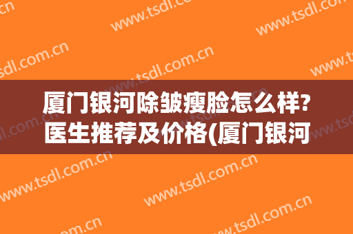 厦门银河除皱瘦脸怎么样?医生推荐及价格(厦门银河整形医院地址)