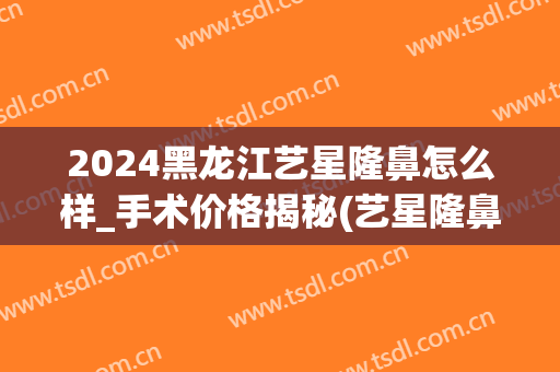 2024黑龙江艺星隆鼻怎么样_手术价格揭秘(艺星隆鼻多少钱)