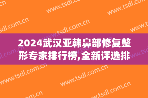 2024武汉亚韩鼻部修复整形专家排行榜,全新评选排行(武汉鼻修复专家排名)