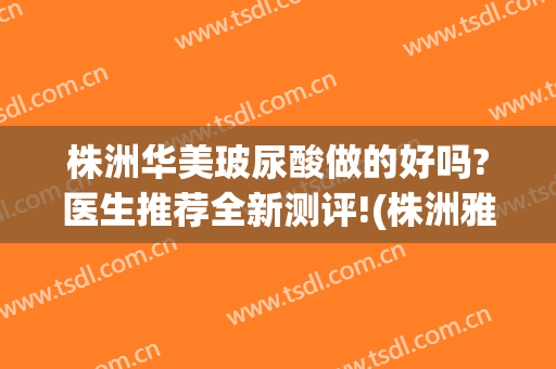 株洲华美玻尿酸做的好吗?医生推荐全新测评!(株洲雅美医疗是正规医院吗)