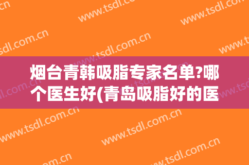 烟台青韩吸脂专家名单?哪个医生好(青岛吸脂好的医生)