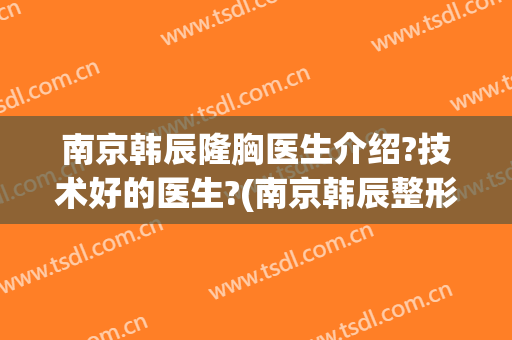 南京韩辰隆胸医生介绍?技术好的医生?(南京韩辰整形电话号码)