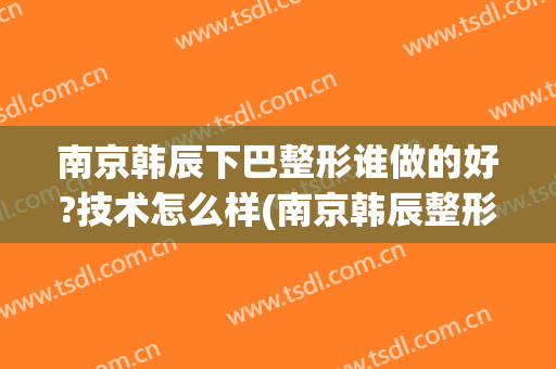 南京韩辰下巴整形谁做的好?技术怎么样(南京韩辰整形是正规医院吗)