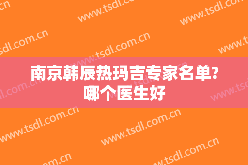 南京韩辰热玛吉专家名单?哪个医生好