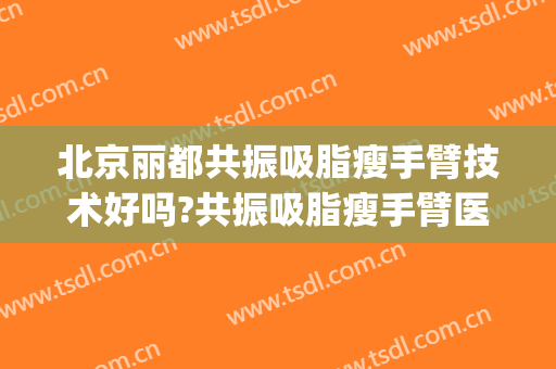 北京丽都共振吸脂瘦手臂技术好吗?共振吸脂瘦手臂医生有谁(哪家医院做手臂吸脂效果好)