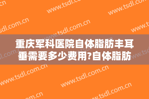重庆军科医院自体脂肪丰耳垂需要多少费用?自体脂肪丰耳垂医生有谁