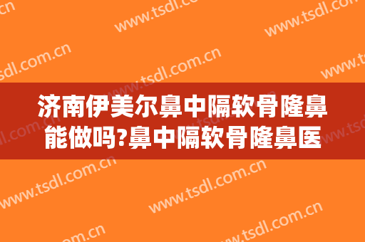 济南伊美尔鼻中隔软骨隆鼻能做吗?鼻中隔软骨隆鼻医生介绍(鼻中隔耳软骨隆鼻)