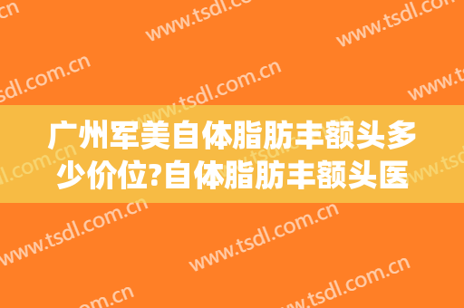 广州军美自体脂肪丰额头多少价位?自体脂肪丰额头医生哪个好(广州做脂肪丰胸哪家最好)