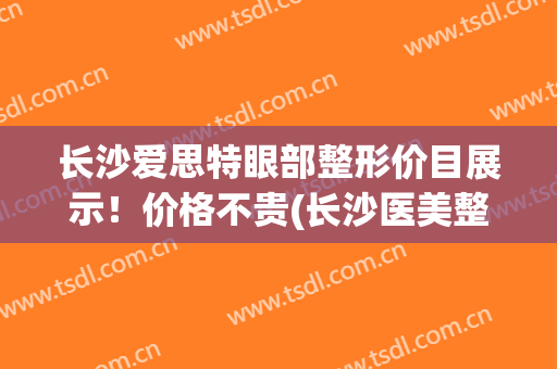 长沙爱思特眼部整形价目展示！价格不贵(长沙医美整形医院爱思特不一般的美)