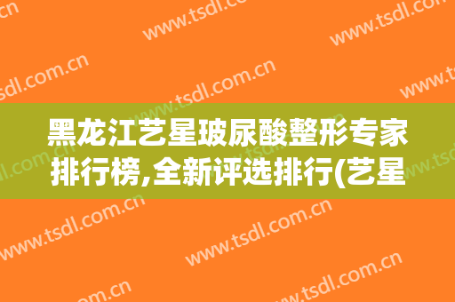 黑龙江艺星玻尿酸整形专家排行榜,全新评选排行(艺星知名的整形美容医院)