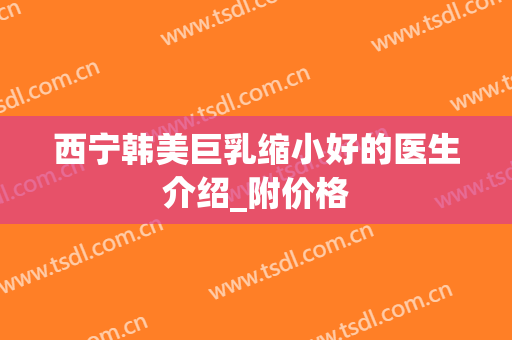 西宁韩美巨乳缩小好的医生介绍_附价格