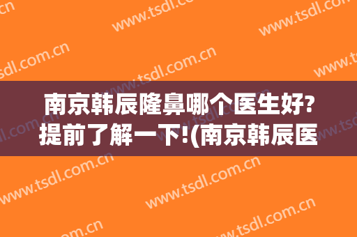 南京韩辰隆鼻哪个医生好?提前了解一下!(南京韩辰医疗整形美容医院)