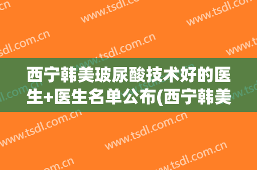 西宁韩美玻尿酸技术好的医生+医生名单公布(西宁韩美美容医院评论)