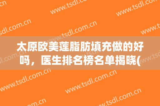 太原欧美莲脂肪填充做的好吗，医生排名榜名单揭晓(太原脂肪填充哪家医院好)