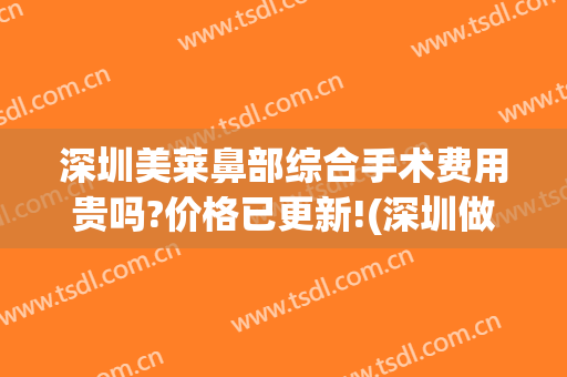 深圳美莱鼻部综合手术费用贵吗?价格已更新!(深圳做隆鼻费用)