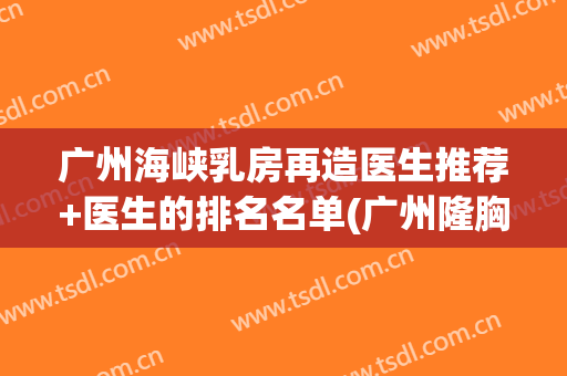 广州海峡乳房再造医生推荐+医生的排名名单(广州隆胸医生排名)