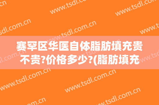 赛罕区华医自体脂肪填充贵不贵?价格多少?(脂肪填充多少钱)
