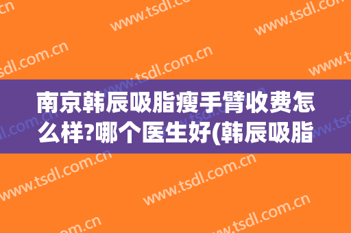南京韩辰吸脂瘦手臂收费怎么样?哪个医生好(韩辰吸脂多少钱)