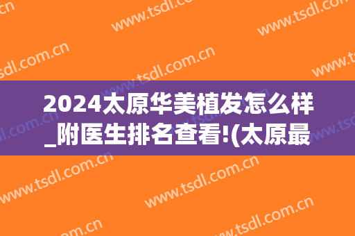 2024太原华美植发怎么样_附医生排名查看!(太原最好的植发医院)