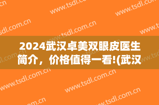 2024武汉卓美双眼皮医生简介，价格值得一看!(武汉卓美整形价格表)