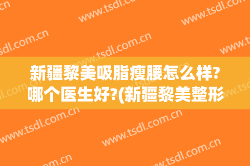 新疆黎美吸脂瘦腰怎么样?哪个医生好?(新疆黎美整形医院)