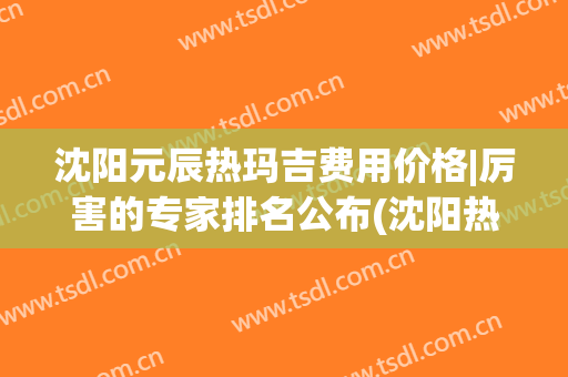 沈阳元辰热玛吉费用价格|厉害的专家排名公布(沈阳热玛吉多少钱)