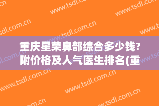 重庆星荣鼻部综合多少钱?附价格及人气医生排名(重庆鼻部整容费用)
