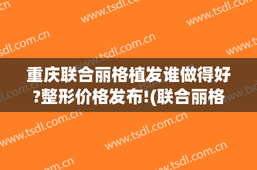 重庆联合丽格植发谁做得好?整形价格发布!(联合丽格植发怎么样)